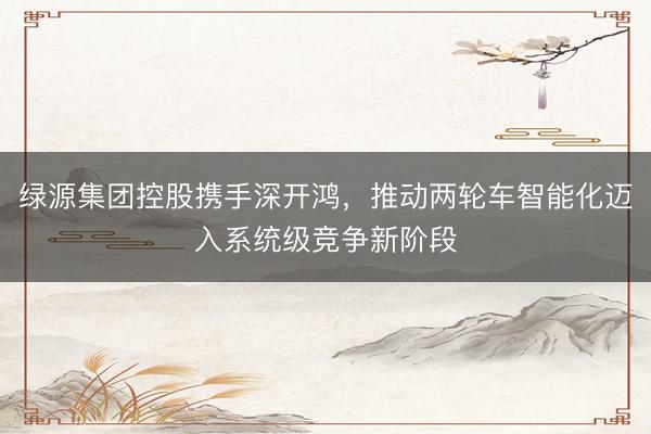绿源集团控股携手深开鸿，推动两轮车智能化迈入系统级竞争新阶段