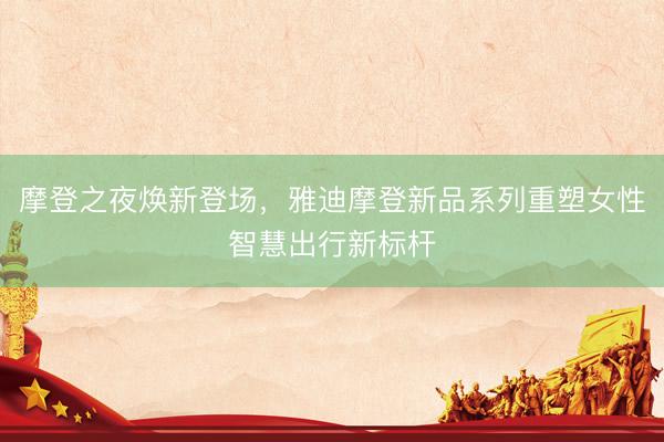摩登之夜焕新登场，雅迪摩登新品系列重塑女性智慧出行新标杆