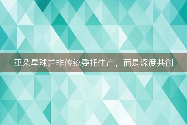 亚朵星球并非传统委托生产，而是深度共创