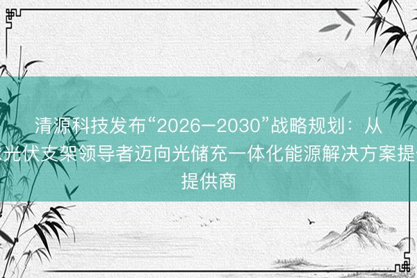 清源科技发布“2026–2030”战略规划：从全球光伏支架领导者迈向光储充一体化能源解决方案提供商