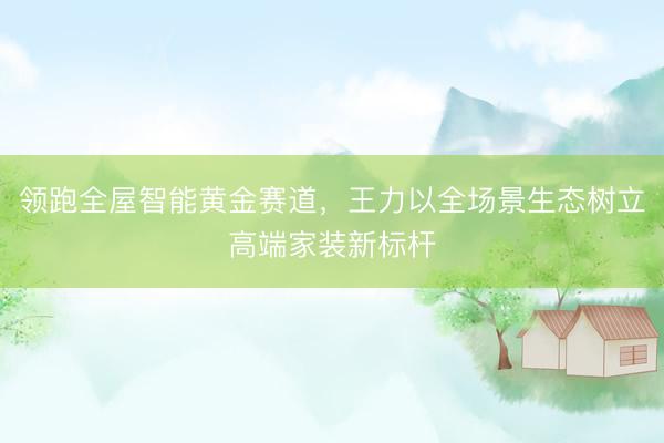 领跑全屋智能黄金赛道，王力以全场景生态树立高端家装新标杆