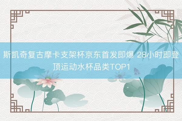 斯凯奇复古摩卡支架杯京东首发即爆 28小时即登顶运动水杯品类TOP1