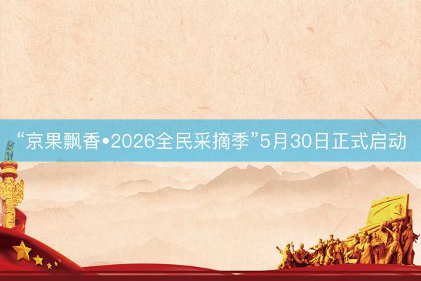 “京果飘香•2026全民采摘季”5月30日正式启动