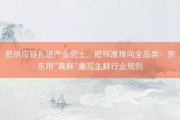 把供应链扎进产业泥土，把标准推向全品类：京东用“真鲜”重写生鲜行业规则