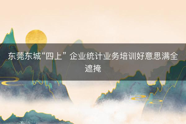 东莞东城“四上” 企业统计业务培训好意思满全遮掩