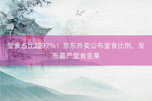 堂食占比超97%！京东外卖公布堂食比例，发布最严堂食圭臬