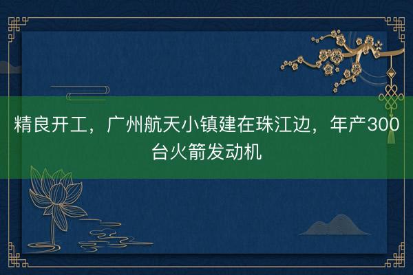 精良开工，广州航天小镇建在珠江边，年产300台火箭发动机