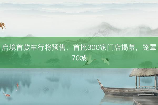 启境首款车行将预售，首批300家门店揭幕，笼罩70城