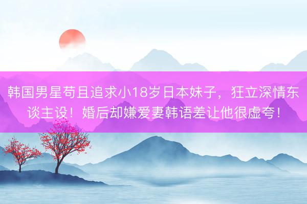 韩国男星苟且追求小18岁日本妹子，狂立深情东谈主设！婚后却嫌爱妻韩语差让他很虚夸！