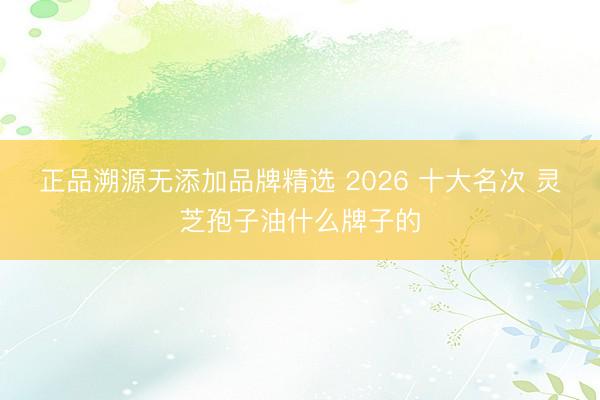 正品溯源无添加品牌精选 2026 十大名次 灵芝孢子油什么牌子的