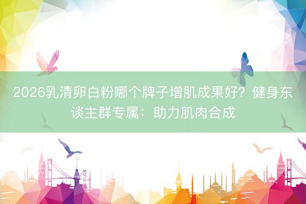 2026乳清卵白粉哪个牌子增肌成果好?健身东谈主群专属:助力肌肉合成