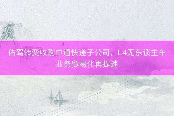 佑驾转变收购中通快递子公司，L4无东谈主车业务贸易化再提速