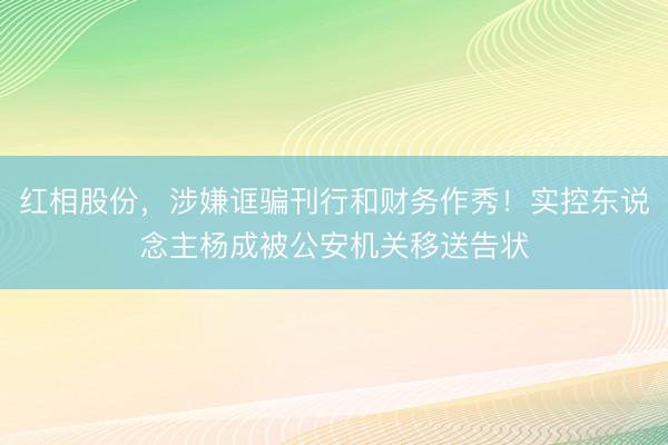 红相股份，涉嫌诓骗刊行和财务作秀！实控东说念主杨成被公安机关移送告状