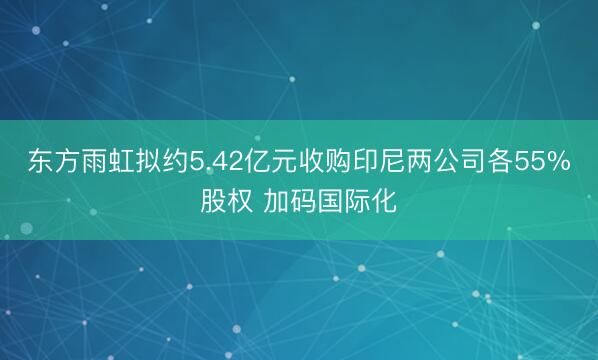 东方雨虹拟约5.42亿元收购印尼两公司各55%股权 加码国际化