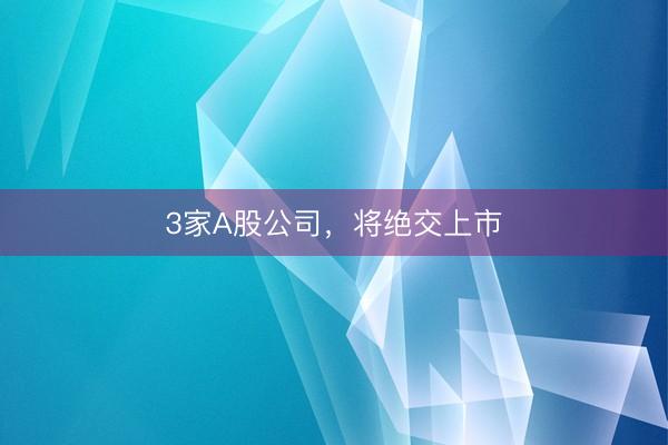 3家A股公司，将绝交上市