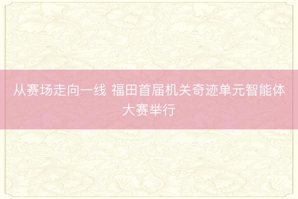 从赛场走向一线 福田首届机关奇迹单元智能体大赛举行