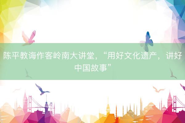 陈平教诲作客岭南大讲堂，“用好文化遗产，讲好中国故事”