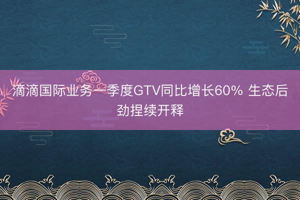 滴滴国际业务一季度GTV同比增长60% 生态后劲捏续开释