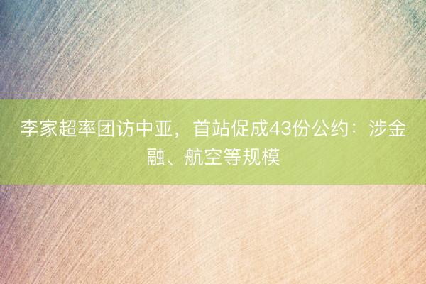 李家超率团访中亚，首站促成43份公约：涉金融、航空等规模