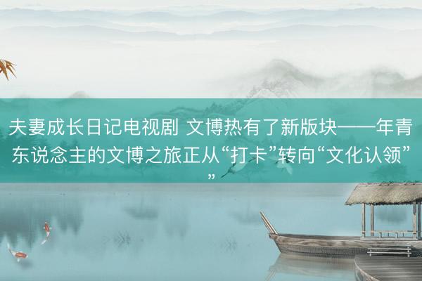 夫妻成长日记电视剧 文博热有了新版块——年青东说念主的文博之旅正从“打卡”转向“文化认领”