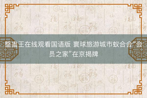 整蛊王在线观看国语版 寰球旅游城市蚁合会“会员之家”在京揭牌