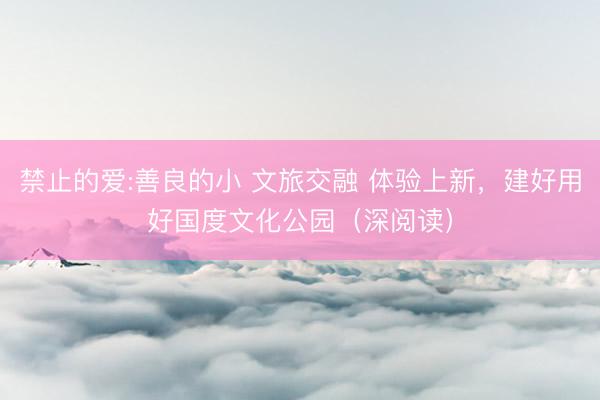 禁止的爱:善良的小 文旅交融 体验上新，建好用好国度文化公园（深阅读）