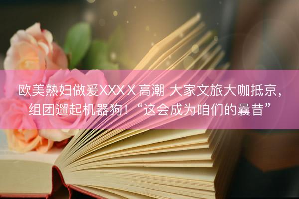 欧美熟妇做爰XXXⅩ高潮 大家文旅大咖抵京，组团遛起机器狗！“这会成为咱们的曩昔”