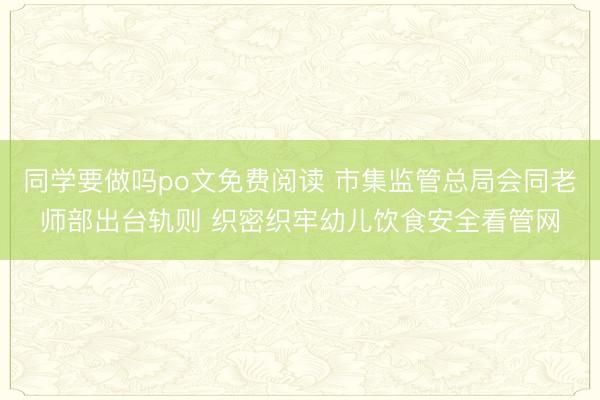 同学要做吗po文免费阅读 市集监管总局会同老师部出台轨则 织密织牢幼儿饮食安全看管网