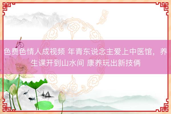 色费色情人成视频 年青东说念主爱上中医馆，养生课开到山水间 康养玩出新技俩