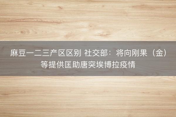 麻豆一二三产区区别 社交部：将向刚果（金）等提供匡助唐突埃博拉疫情