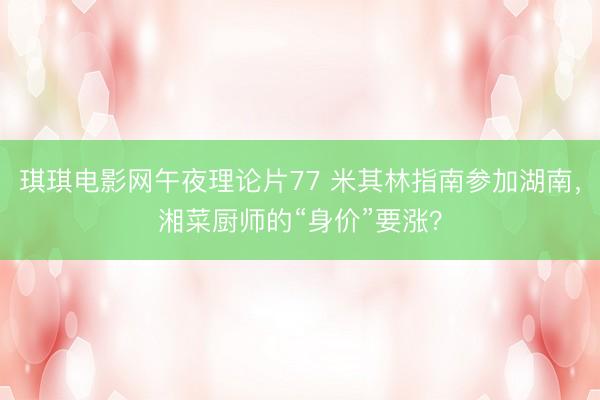琪琪电影网午夜理论片77 米其林指南参加湖南，湘菜厨师的“身价”要涨？