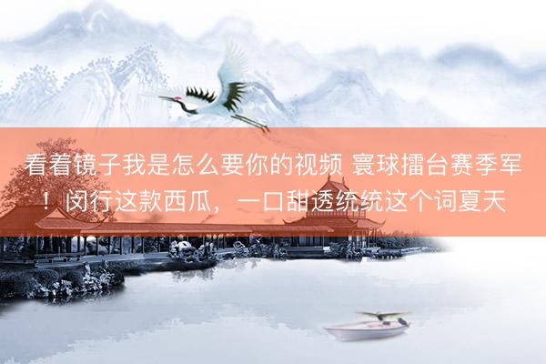 看着镜子我是怎么要你的视频 寰球擂台赛季军！闵行这款西瓜，一口甜透统统这个词夏天