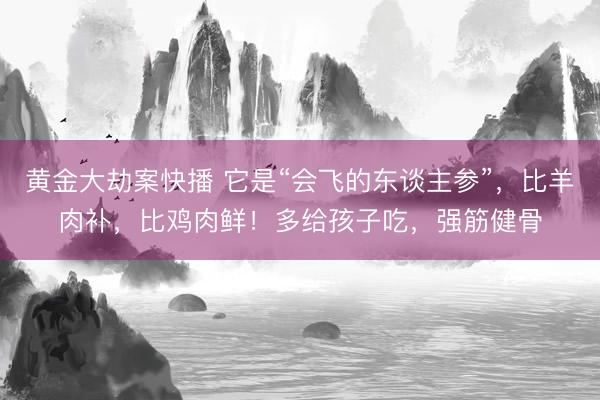 黄金大劫案快播 它是“会飞的东谈主参”，比羊肉补，比鸡肉鲜！多给孩子吃，强筋健骨