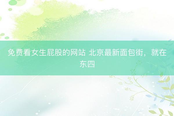 免费看女生屁股的网站 北京最新面包街，就在东四