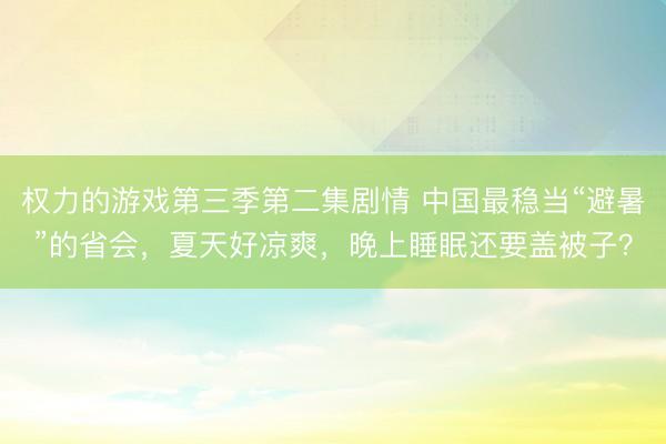 权力的游戏第三季第二集剧情 中国最稳当“避暑”的省会，夏天好凉爽，晚上睡眠还要盖被子？