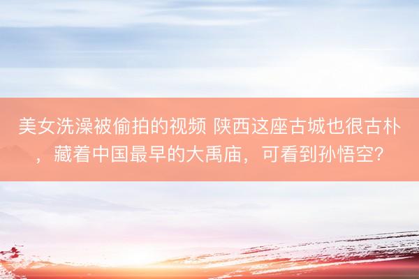 美女洗澡被偷拍的视频 陕西这座古城也很古朴，藏着中国最早的大禹庙，可看到孙悟空？