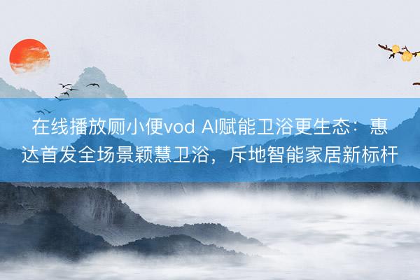 在线播放厕小便vod AI赋能卫浴更生态：惠达首发全场景颖慧卫浴，斥地智能家居新标杆
