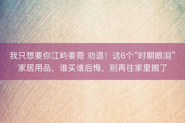 我只想要你江屿姜菀 劝退！这6个“时期眼泪”家居用品，谁买谁后悔，别再往家里搬了