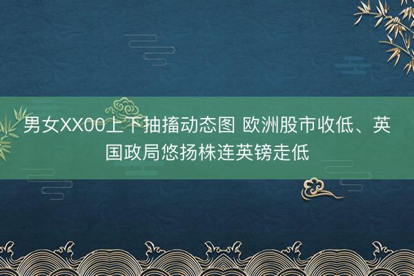 男女XX00上下抽搐动态图 欧洲股市收低、英国政局悠扬株连英镑走低