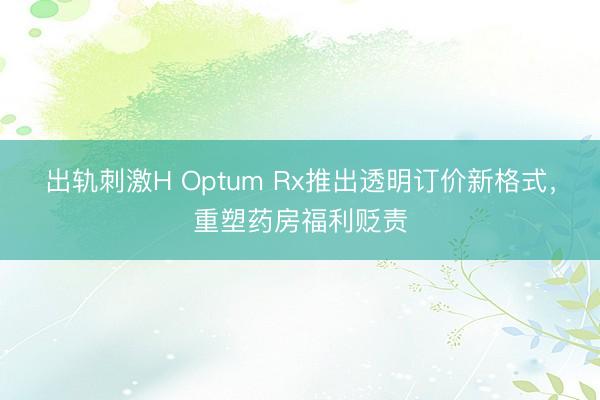 出轨刺激H Optum Rx推出透明订价新格式，重塑药房福利贬责