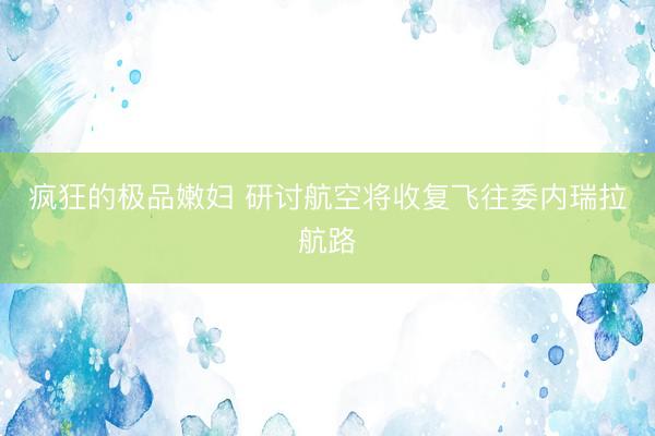 疯狂的极品嫩妇 研讨航空将收复飞往委内瑞拉航路