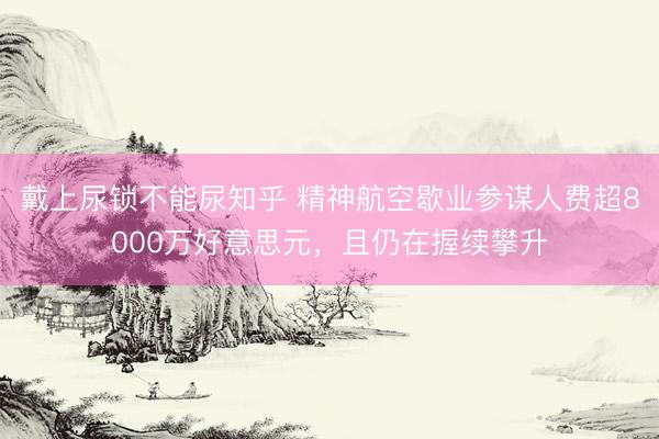 戴上尿锁不能尿知乎 精神航空歇业参谋人费超8000万好意思元，且仍在握续攀升