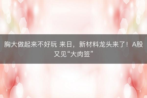 胸大做起来不好玩 来日，新材料龙头来了！A股又见“大肉签”