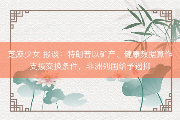 芝麻少女 报谈:特朗普以矿产、健康数据算作支援交换条件,非洲列国给予遏抑