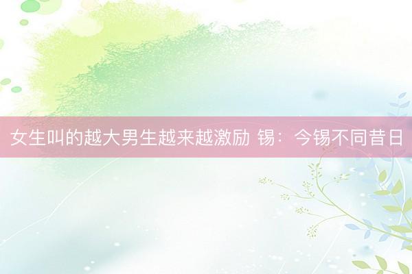 女生叫的越大男生越来越激励 锡：今锡不同昔日
