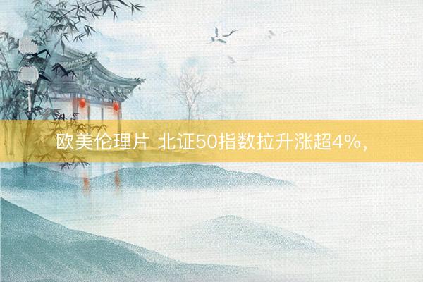 欧美伦理片 北证50指数拉升涨超4%,