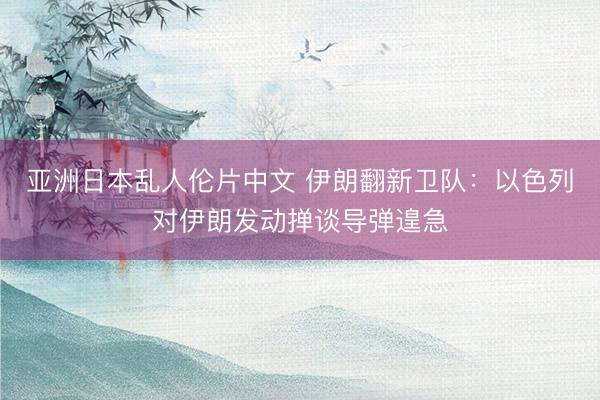 亚洲日本乱人伦片中文 伊朗翻新卫队：以色列对伊朗发动掸谈导弹遑急