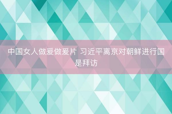 中国女人做爰做爰片 习近平离京对朝鲜进行国是拜访