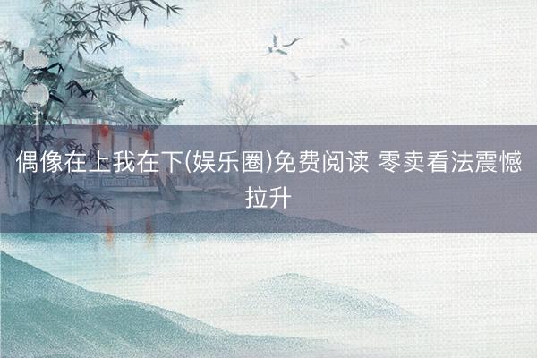 偶像在上我在下(娱乐圈)免费阅读 零卖看法震憾拉升