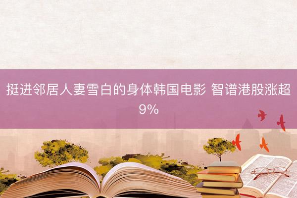 挺进邻居人妻雪白的身体韩国电影 智谱港股涨超9%